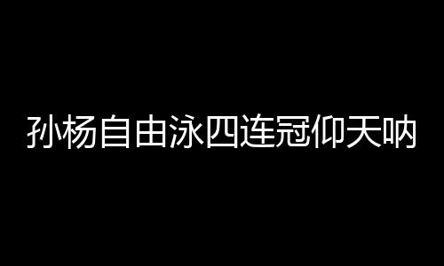孙杨自由泳四连冠仰天呐喊 孙杨游泳世锦赛几金成绩盘点