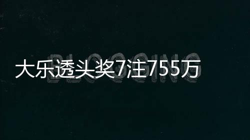 大乐透头奖7注755万6注追加 北京或爆4081万大奖