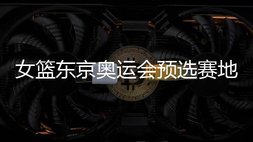 女篮东京奥运会预选赛地点举办时间+中国女篮分组情况