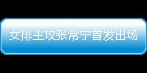 女排主攻张常宁首发出场得7分 称盼能为队伍尽一份力