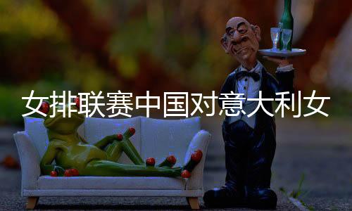 女排联赛中国对意大利女排视频直播地址cctv观看入口比赛时间