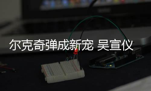 尔克奇弹成新宠 吴宣仪私服大揭秘