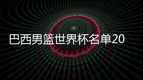 巴西男篮世界杯名单2019最新阵容 归队nba球员数据战力分析