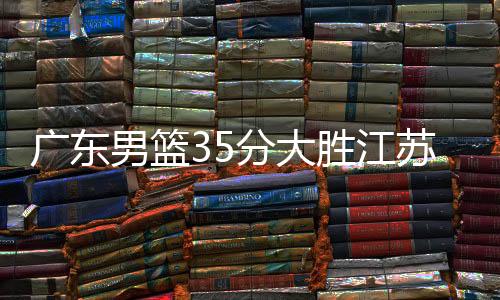 广东男篮35分大胜江苏 易建联数据27+15小科比28分