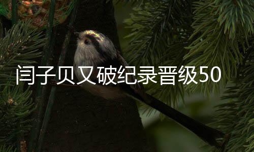 闫子贝又破纪录晋级50米蛙泳决赛 3天4破亚洲纪录!