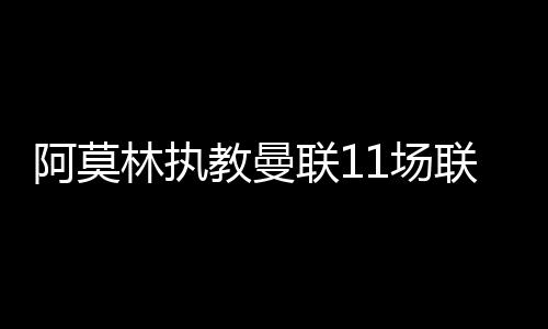 阿莫林执教曼联11场联赛 3胜2平6负排名联赛13位