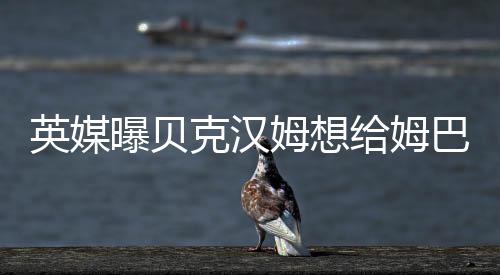 英媒曝贝克汉姆想给姆巴佩当经纪人 二人已多次会面