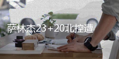 萨林杰23+20北控遭山东逆转 状元谢智杰17分