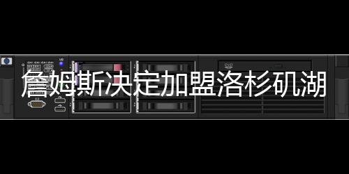 詹姆斯决定加盟洛杉矶湖人 4年1.54亿合同曝光