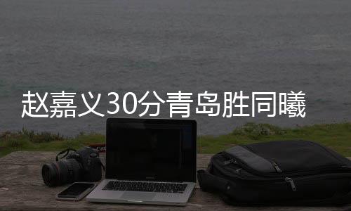 赵嘉义30分青岛胜同曦 贺希宁21分深圳负新疆