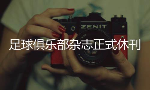 足球俱乐部杂志正式休刊 创刊25年历史承载青春回忆