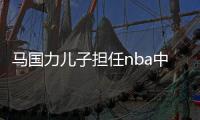马国力儿子担任nba中国ceo后 马国力从CBA离职