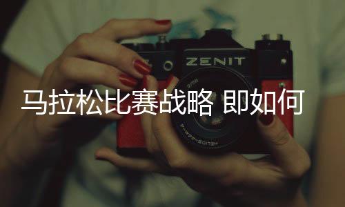 马拉松比赛战略 即如何在比赛日发挥最佳状态