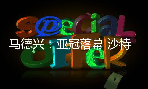 马德兴：亚冠落幕 沙特的如愿以偿与中超的应对之策