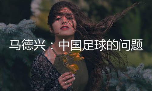 马德兴：中国足球的问题不会因换帅而发生本质变化