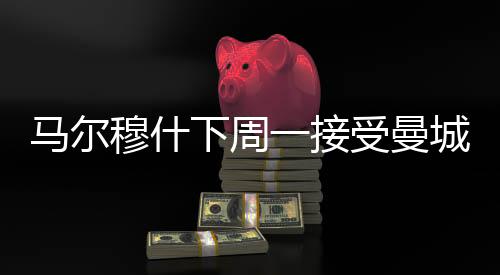 马尔穆什下周一接受曼城体检 转会费8500万欧