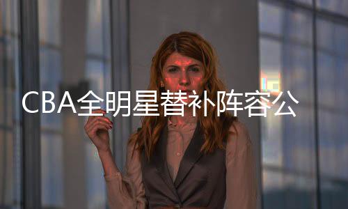 CBA全明星替补阵容公布:曾凡博王哲林徐杰入选