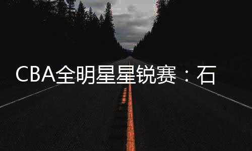 CBA全明星星锐赛：石奎20分清华险胜一年级队