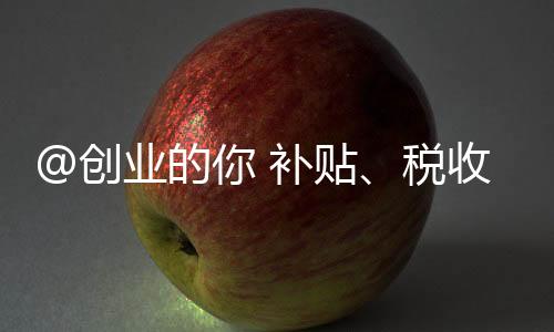 @创业的你 补贴、税收优惠……多项利好政策别错过