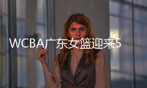 WCBA广东女篮迎来5连胜 目前战绩与北京女篮持平