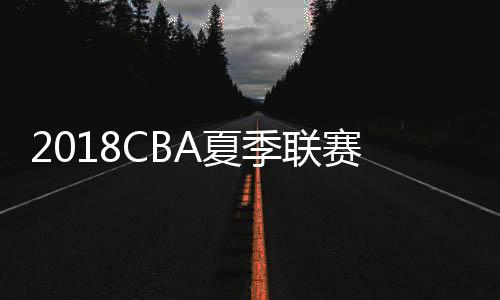 2018CBA夏季联赛赛程时间对阵表 8月1日开打