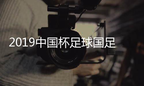 2019中国杯足球国足陈容征调  前锋武磊战西甲难回国