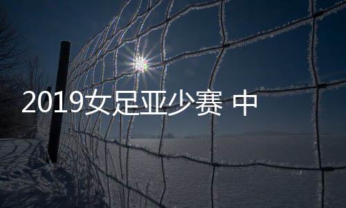 2019女足亚少赛 中国队2比1绝杀澳大利亚队获季军