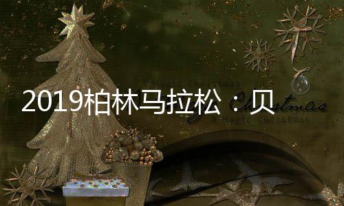 2019柏林马拉松：贝克勒2小时1分41秒夺男子冠军