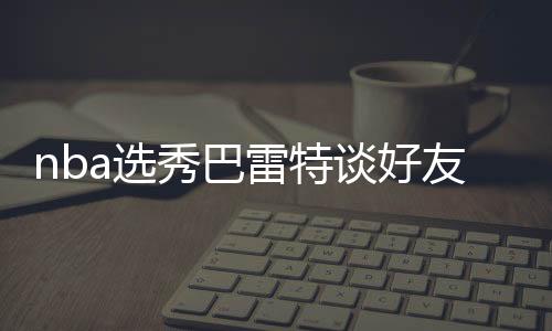 nba选秀巴雷特谈好友状元秀威廉姆森 分享几个小故事